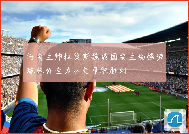 河南主帅拉莫斯强调国安主场强势球队将全力以赴争取胜利