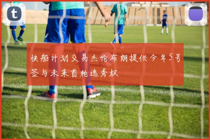 快船计划交易杰伦布朗提供今年5号签与未来首轮选秀权