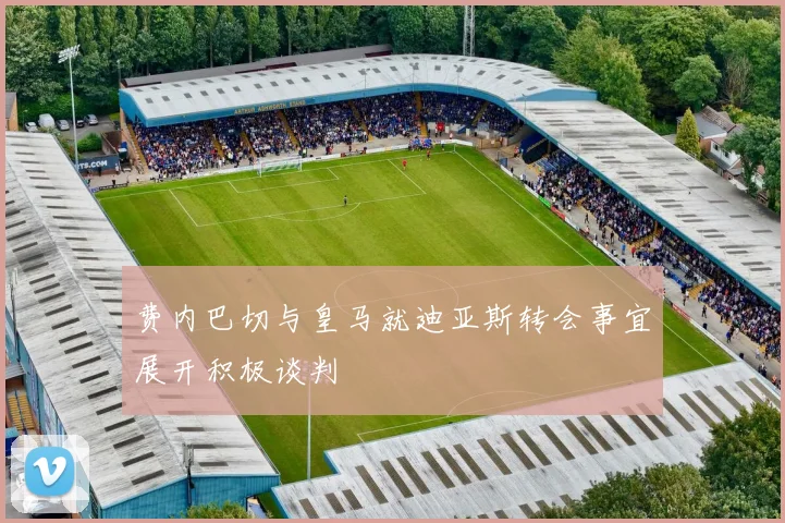 费内巴切与皇马就迪亚斯转会事宜展开积极谈判