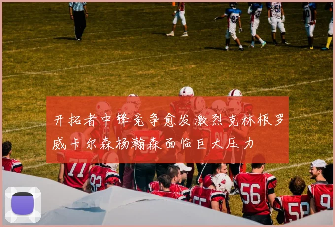 开拓者中锋竞争愈发激烈克林根罗威卡尔森杨瀚森面临巨大压力