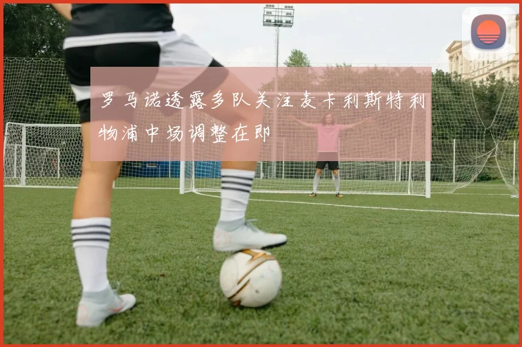 罗马诺透露多队关注麦卡利斯特利物浦中场调整在即