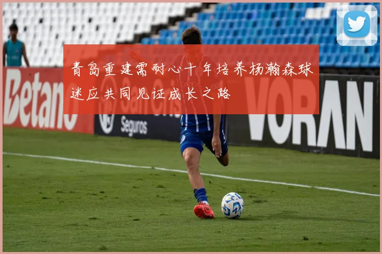青岛重建需耐心十年培养杨瀚森球迷应共同见证成长之路