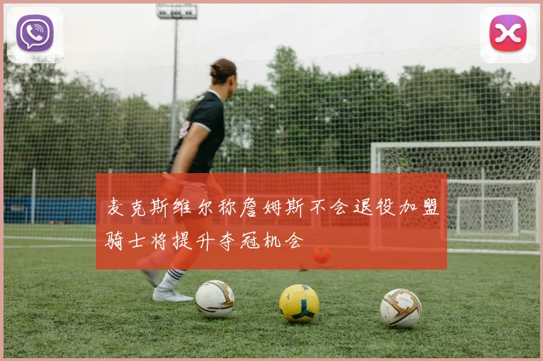 麦克斯维尔称詹姆斯不会退役加盟骑士将提升夺冠机会