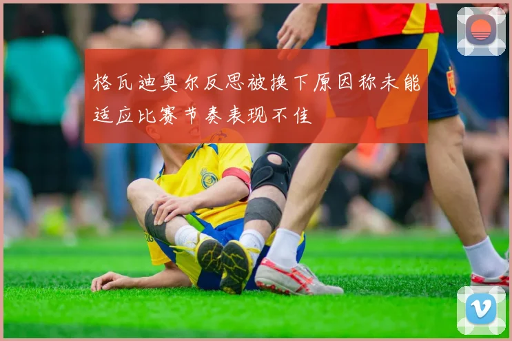 格瓦迪奥尔反思被换下原因称未能适应比赛节奏表现不佳
