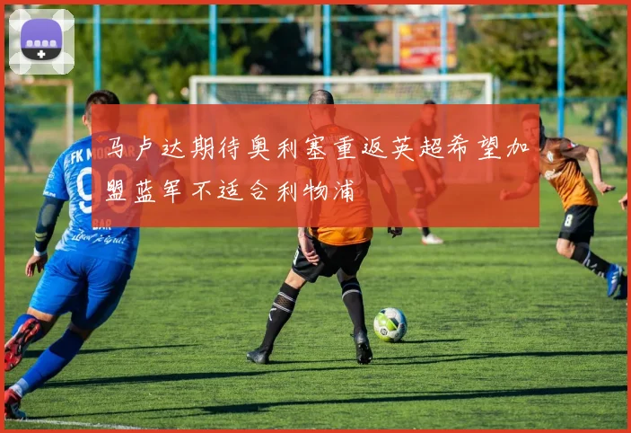 马卢达期待奥利塞重返英超希望加盟蓝军不适合利物浦
