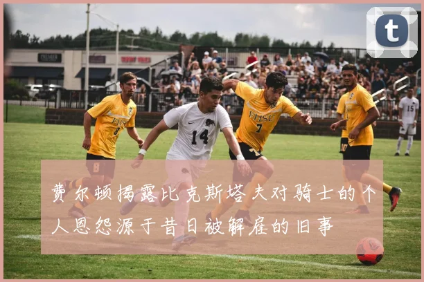 费尔顿揭露比克斯塔夫对骑士的个人恩怨源于昔日被解雇的旧事