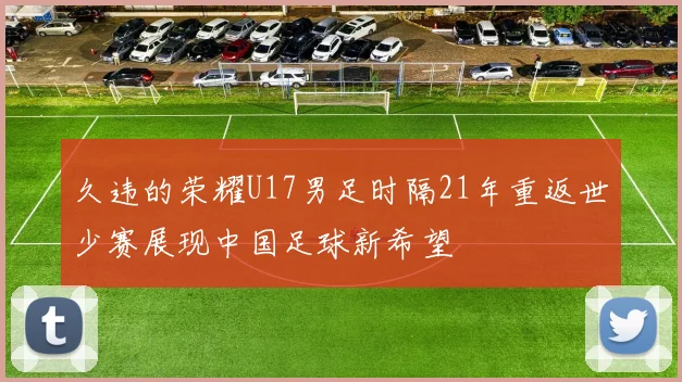 久违的荣耀U17男足时隔21年重返世少赛展现中国足球新希望